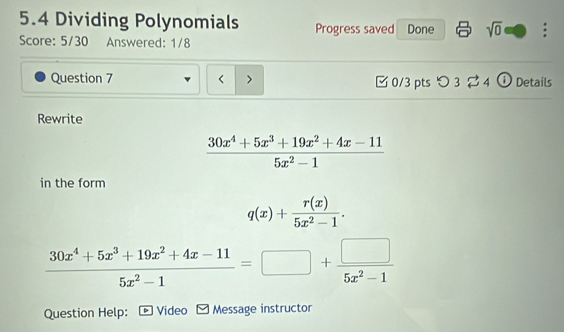 5.4 Dividing Polynomials sqrt(0) : 
Progress saved Done 
Score: 5/30 Answered: 1/8 
Question 7 < > Details 
0/3 pts つ 3 ⇄ 4 
Rewrite
 (30x^4+5x^3+19x^2+4x-11)/5x^2-1 
in the form
q(x)+ r(x)/5x^2-1 .
 (30x^4+5x^3+19x^2+4x-11)/5x^2-1 =□ + □ /5x^2-1 
Question Help: Video Message instructor