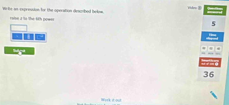 Video Questions 
Write an expression for the operation described below. answered 
raise z to the 6th power
5
m∠
Time 
elapsed 
00 02 
Sulmit 
N.N 
SmartScore 
out of 120 (
36
Work it out
