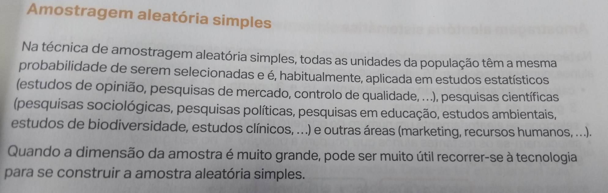 Amostragem aleatória simples 
Na técnica de amostragem aleatória simples, todas as unidades da população têm a mesma 
probabilidade de serem selecionadas e é, habitualmente, aplicada em estudos estatísticos 
(estudos de opinião, pesquisas de mercado, controlo de qualidade, ...), pesquisas científicas 
(pesquisas sociológicas, pesquisas políticas, pesquisas em educação, estudos ambientais, 
estudos de biodiversidade, estudos clínicos, ...) e outras áreas (marketing, recursos humanos, ...). 
Quando a dimensão da amostra é muito grande, pode ser muito útil recorrer-se à tecnologia 
para se construir a amostra aleatória simples.