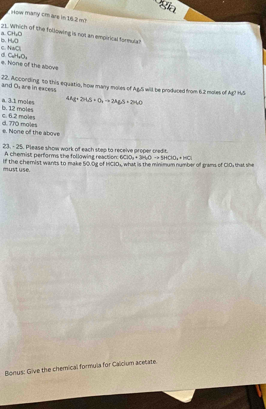 ogia
How many cm are in 16.2 m?
a. CH_3O
21. Which of the following is not an empirical formula?
b. H_2O
C. NaCl
d. C_6H_9O_3
e. None of the above
22. According to this equatio, how many moles of Ag₂S will be produced from 6.2 moles of Ag?H_2S
and O_2 are in excess
a. 3.1 moles
4Ag+2H_2S+O_2to 2Ag_2S+2H_2O
b. 12 moles
c. 6.2 moles
d. 770 moles
e. None of the above
23. - 25. Please show work of each step to receive proper credit.
A chemist performs the following reaction: 6ClO_2+3H_2Oto 5HClO_3+HCl
If the chemist wants to make 50.0g of HClO_3, , what is the minimum number of grams of ClO_2 that she
must use.
Bonus: Give the chemical formula for Calcium acetate.