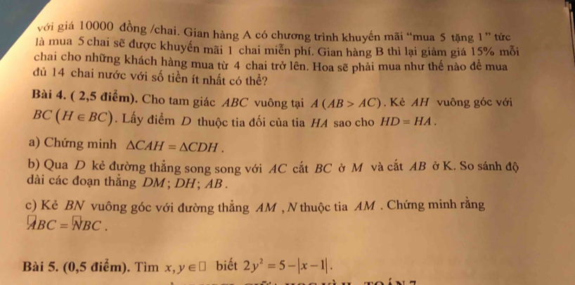 với giá 10000 đồng /chai. Gian hàng A có chương trình khuyến mãi “mua 5 tặng 1 ” tức 
là mua 5 chai sẽ được khuyến mãi l chai miễn phí. Gian hàng B thì lại giàm giá 15% mỗi 
chai cho những khách hàng mua từ 4 chai trở lên. Hoa sẽ phải mua như thế nào đề mua 
dủ 14 chai nước với số tiền ít nhất có thể? 
Bài 4. ( 2,5 điểm). Cho tam giác ABC vuông tại A(AB>AC). Kẻ AH vuông góc với
BC(H∈ BC). Lấy điểm D thuộc tia đối của tia HA sao cho HD=HA. 
a) Chứng minh △ CAH=△ CDH. 
b) Qua D kẻ đường thẳng song song với AC cắt BC ở M và cắt AB ở K. So sánh độ 
dài các đoạn thắng DM; DH; AB. 
c) Kẻ BN vuông góc với đường thẳng AM , N thuộc tia AM. Chứng minh rằng
ABC=NBC. 
Bài 5. (0,5 điểm). Tìm x,y∈ □ biết 2y^2=5-|x-1|.