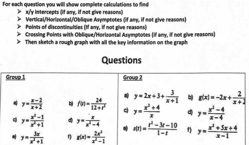 For each question you will show complete calculations to find
x/y intercepts (if any, if not give reasons)
Vertical/Horizontal/Oblique Asymptotes (if any, if not give reasons)
Points of discontinuities (If any, if not give reasons)
Crossing Points with Oblique/Horizontal Asymptotes (if any, if not give reasons)
Then sketch a rough graph with all the key information on the graph
Questions