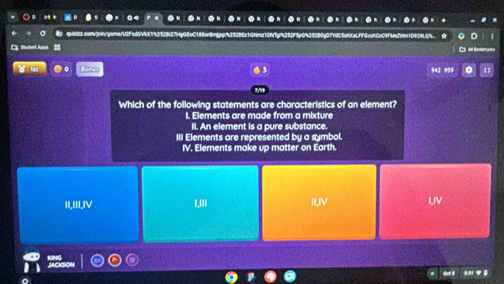 quizizz.com/join/game/U2FsdGVkX1%252Bl27HgG!
3
Which of the following statements are characteristics of an element?
I. Elements are made from a mixture
II. An element is a pure substance.
III Elements are represented by a symbol.
IV. Elements make up matter on Earth.
II,III,IⅣ
1,111