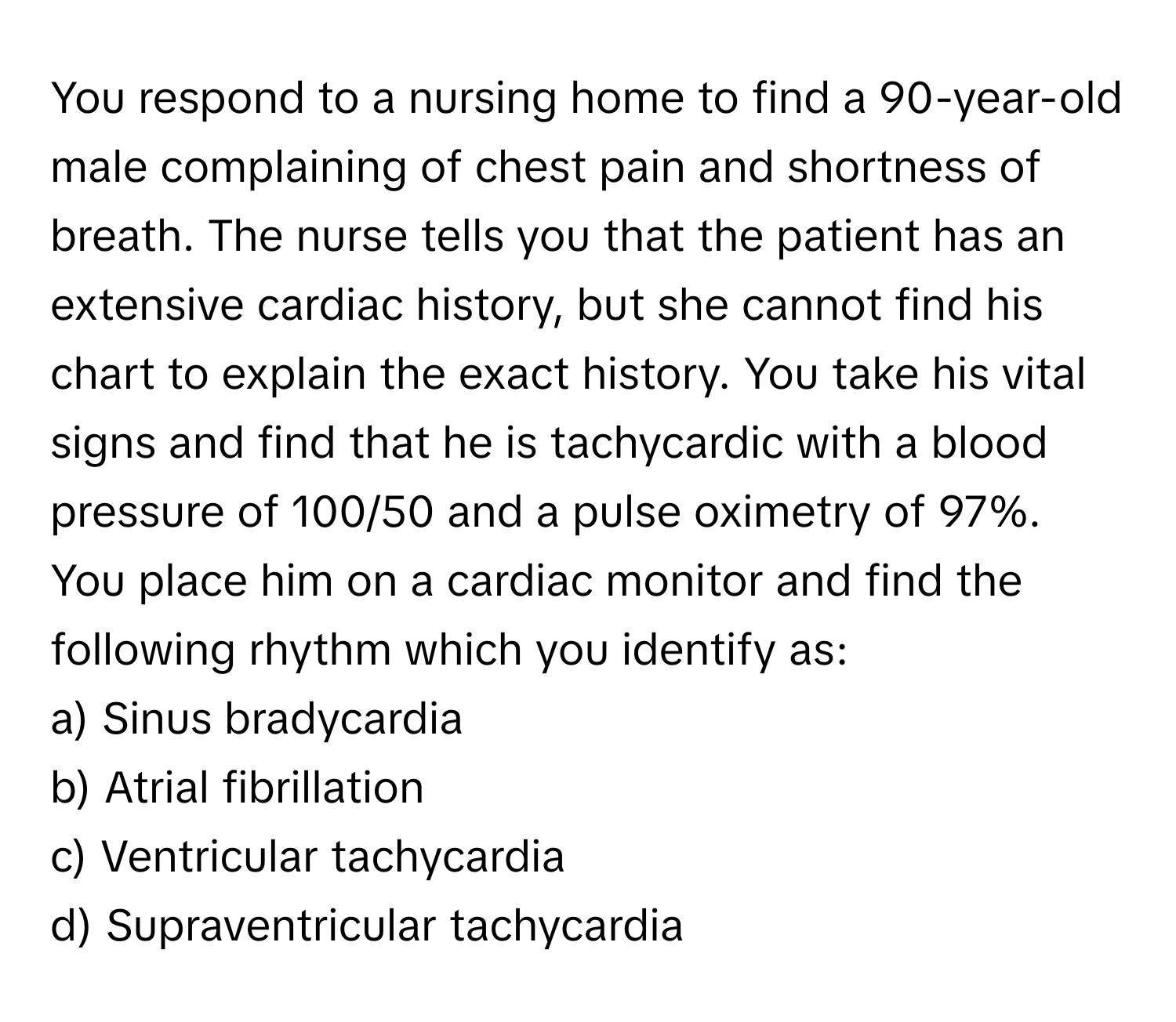 You respond to a nursing home to find a 90-year-old male complaining of chest pain and shortness of breath. The nurse tells you that the patient has an extensive cardiac history, but she cannot find his chart to explain the exact history. You take his vital signs and find that he is tachycardic with a blood pressure of 100/50 and a pulse oximetry of 97%. You place him on a cardiac monitor and find the following rhythm which you identify as:

a) Sinus bradycardia
b) Atrial fibrillation
c) Ventricular tachycardia
d) Supraventricular tachycardia