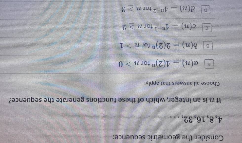 Consider the geometric sequence:
4, 8, 16, 32, .. .
If n is an integer, which of these functions generate the sequence?
Choose all answers that apply:
A a(n)=4(2)^n for n≥ 0
b(n)=2(2)^n for n≥ 1
c(n)=4^(n-1) for n≥ 2
d(n)=4^(n-2) for n≥ 3