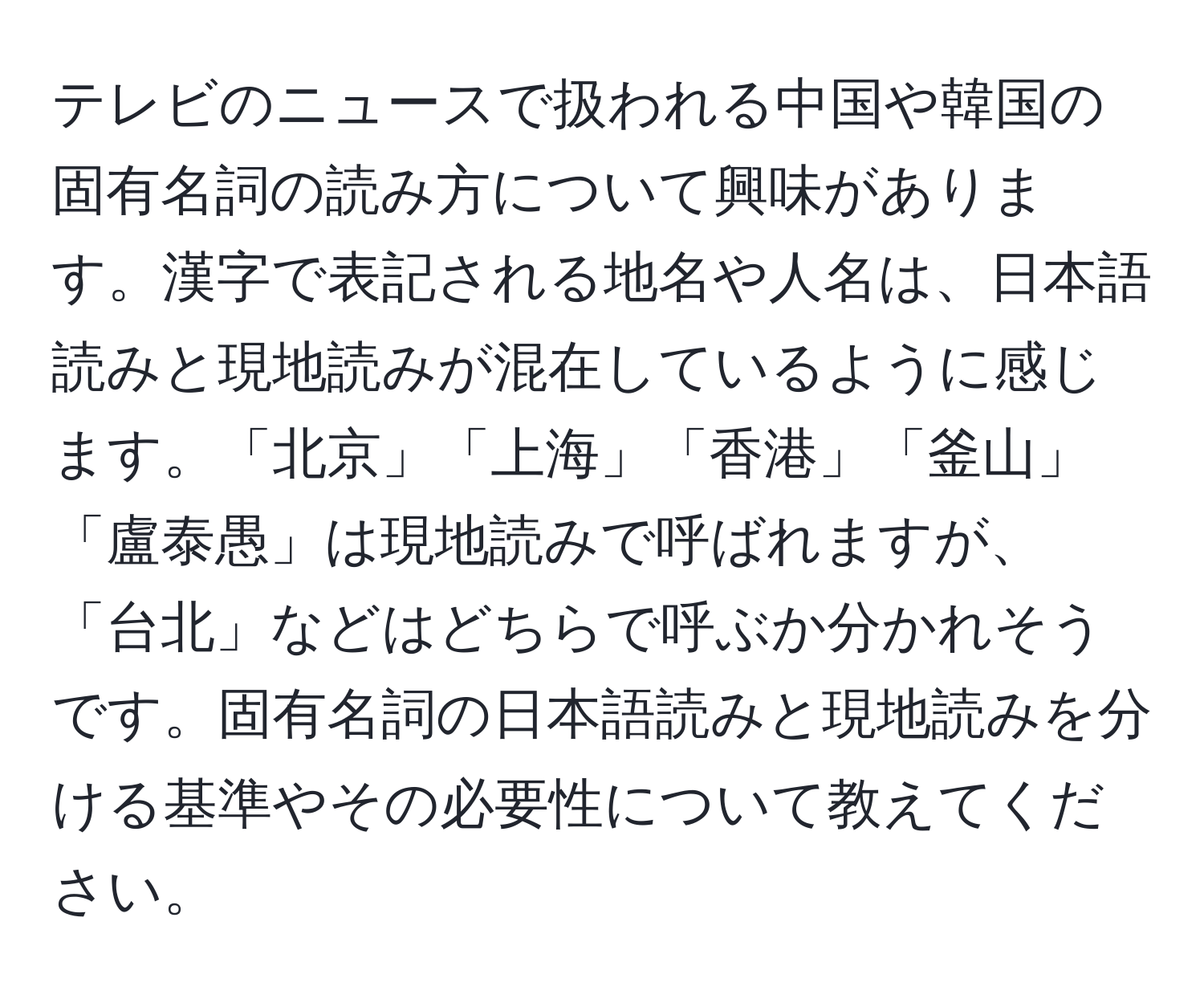 テレビのニュースで扱われる中国や韓国の固有名詞の読み方について興味があります。漢字で表記される地名や人名は、日本語読みと現地読みが混在しているように感じます。「北京」「上海」「香港」「釜山」「盧泰愚」は現地読みで呼ばれますが、「台北」などはどちらで呼ぶか分かれそうです。固有名詞の日本語読みと現地読みを分ける基準やその必要性について教えてください。