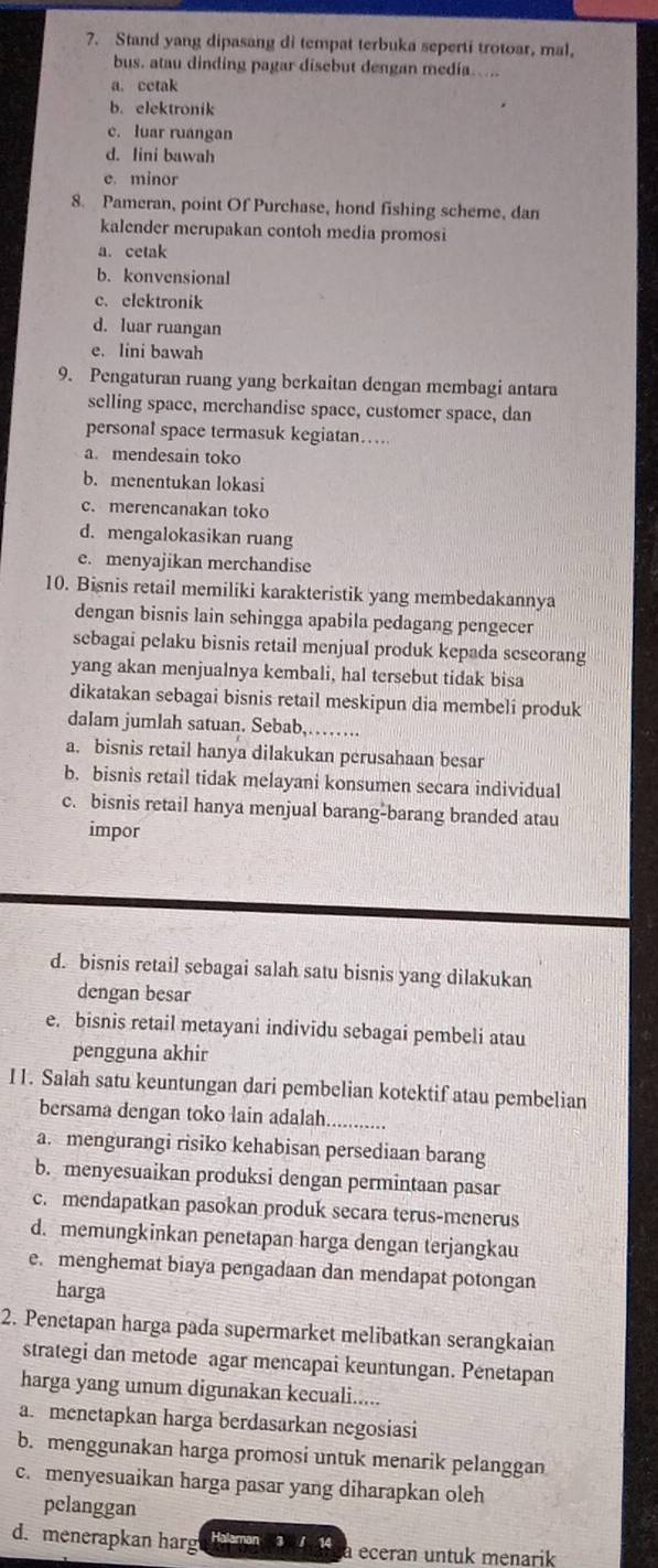 ?. Stand yang dipasang di tempat terbuka seperti trotoar, mal,
bus. atau dinding pagar disebut dengan media. ...
a. cetak
b. elektronik
c. luar ruangan
d. lini bawah
e. minor
8. Pameran, point Of Purchase, hond fishing scheme, dan
kalender merupakan contoh media promosi
a. cetak
b. konvensional
c. elektronik
d. luar ruangan
e. lini bawah
9. Pengaturan ruang yang berkaitan dengan membagi antara
selling space, merchandise space, customer space, dan
personal space termasuk kegiatan…
a. mendesain toko
b. menentukan lokasi
c. merencanakan toko
d. mengalokasikan ruang
e. menyajikan merchandise
10. Bisnis retail memiliki karakteristik yang membedakannya
dengan bisnis lain sehingga apabila pedagang pengecer
sebagai pelaku bisnis retail menjual produk kepada seseorang
yang akan menjualnya kembali, hal tersebut tidak bisa
dikatakan sebagai bisnis retail meskipun dia membeli produk
dalam jumlah satuan. Sebab,…….
a. bisnis retail hanya dilakukan perusahaan besar
b. bisnis retail tidak melayani konsumen secara individual
c. bisnis retail hanya menjual barang-barang branded atau
impor
d. bisnis retail sebagai salah satu bisnis yang dilakukan
dengan besar
e. bisnis retail metayani individu sebagai pembeli atau
pengguna akhir
I1. Salah satu keuntungan dari pembelian kotektif atau pembelian
bersama dengan toko lain adalah._ ..--.-.-..
a. mengurangi risiko kehabisan persediaan barang
b. menyesuaikan produksi dengan permintaan pasar
c. mendapatkan pasokan produk secara terus-menerus
d. memungkinkan penetapan harga dengan terjangkau
e. menghemat biaya pengadaan dan mendapat potongan
harga
2. Penetapan harga pada supermarket melibatkan serangkaian
strategi dan metode agar mencapai keuntungan. Penetapan
harga yang umum digunakan kecuali.....
a. menetapkan harga berdasarkan negosiasi
b. menggunakan harga promosi untuk menarik pelanggan
c. menyesuaikan harga pasar yang diharapkan oleh
pelanggan
d. menerapkan harg Halaman 3 1 14 a eceran untuk menarik