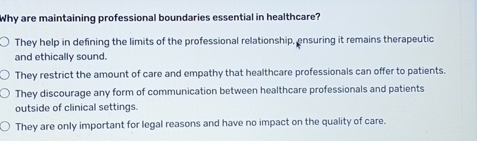 Why are maintaining professional boundaries essential in healthcare?
They help in defining the limits of the professional relationship, ensuring it remains therapeutic
and ethically sound.
They restrict the amount of care and empathy that healthcare professionals can offer to patients.
They discourage any form of communication between healthcare professionals and patients
outside of clinical settings.
They are only important for legal reasons and have no impact on the quality of care.