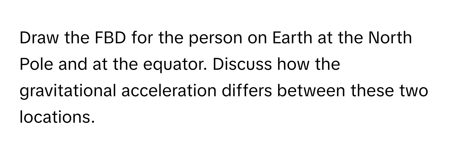 Draw the FBD for the person on Earth at the North Pole and at the equator. Discuss how the gravitational acceleration differs between these two locations.