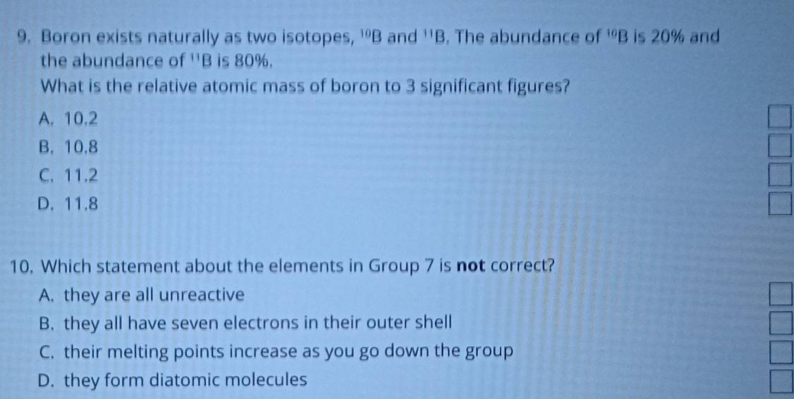 Boron exists naturally as two isotopes, ^10B and^(11)B. The abundance of^(10)B is 20% and
the abundance of^(11)B is 80%.
What is the relative atomic mass of boron to 3 significant figures?
A. 10.2
B. 10.8
C. 11.2
D. 11.8
10. Which statement about the elements in Group 7 is not correct?
A. they are all unreactive
B. they all have seven electrons in their outer shell
C. their melting points increase as you go down the group
D. they form diatomic molecules