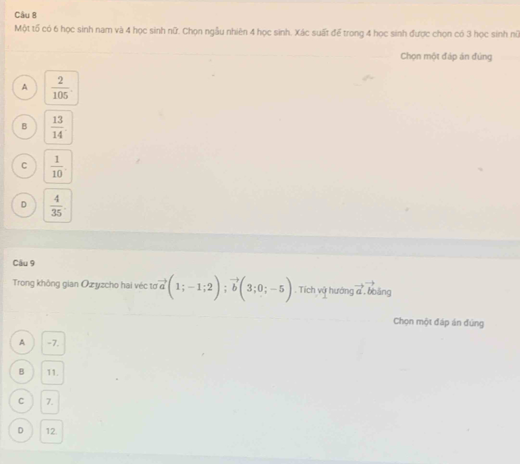 Một tố có 6 học sinh nam và 4 học sinh nữ. Chọn ngẫu nhiên 4 học sinh. Xác suất để trong 4 học sinh được chọn có 3 học sinh nữ
Chọn một đáp án đứng
A  2/105 .
B  13/14 .
C  1/10 .
D  4/35 . 
Câu 9
Trong không gian Ożyzcho hai véc tơ vector a(1;-1;2); vector b(3;0;-5). Tích vữ hướng vector a. bbāng
Chọn một đáp án đúng
A -7.
B 11.
C 7.
D 12.