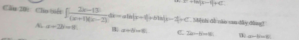 D. x+ln |x-1|+C. 
Cầu 20:Cho biết ∈t  (2x-13)/(x+1)(x-2) dx=aln |x+1|+bln |x-2|+C. Mệnh đề nào sau đây đúng?
A a+2b=8.
B. a+b=8. C. 2a-b=8. D. a-b=8.