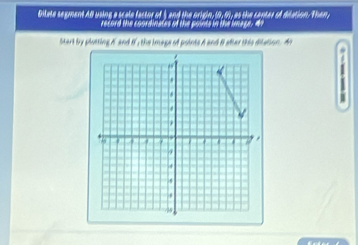 Dilate segment AB using a scale factor of 5 and the origin, (0, 0), as the center of dilation. Then 
record the coordinates of the points in the image, 4
tart by plotting if and if , the image of points h and it ader this dilsion . A