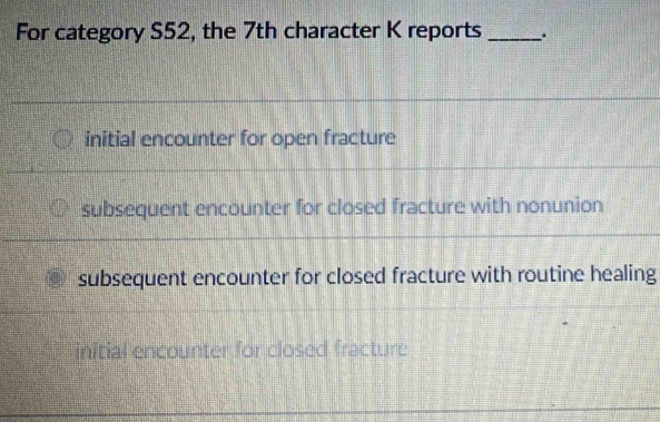 For category S52, the 7th character K reports _.
initial encounter for open fracture
subsequent encounter for closed fracture with nonunion
subsequent encounter for closed fracture with routine healing
initial encounter for closed fracture