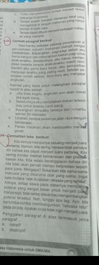 c. Tidak mengherankan tempe menjadi favon
ah keluarga Indonesia.
ra d. Tempe sudah menjadi makanan lokal yang
a mengglobal di tengah makanan yang hanya
a nikmat di lidah saja.
n e. Tempe dapat dibuat menjadi berbagai makan-
an yang menarik.
38 Cermati paragraf berikut!
Hari-hariku sebagai pekerja perempuan di
perusahaan industri makanan olahan sangat
melelahkan. Bayangkan, pagi-pagi sekali aku
harus bangun dan menyiapkan makan pagi untuk
anak-anakku. Sebelumnya, aku harus meman-
dikan mereka karena anak-anakku masih kecil.
Sambil aku ganti baju kerja, aku sempatkan
menyuapi anakku yang paling kecil. Setelah pe
kerjaan rumah selesai, buru-buru aku mengejar
anqkutan
Kalimat yang tepat untuk melengkapi paragraf
naratif di atas adalah .....
a. Jika tidak begitu, angkutan pun akan macet
jika agak siang.
b. Sebelumnya aku menyiapkan makan terlebih
dulu untuk anakku nanti siang.
c. Bayangkan tempatku bekerja dari rumahku
sekitar 30 kilometer.
d. Lihatlah, betapa padatnya jalan raya dengan
kendaraan.
e. Panas matahari akan membuatku merāsa
gerah.
39. Cermatilah teks berikut!
Kita semua mempunyai peluang menjadi juara
pertama. Namun, kita sering merasa tidak percaya
diri bahwa kita dapat menjadi juara pertama. Kita
sering minder melihat kemampuan dan prestasi
kawan kita. Kita selalu beranggapan bahwa diri
kita tidak akan pernah mampu berprestasi seperti
para juara. Mengapa? Bukankah kita sama-sama
manusia yang dikarunia otak yang sama. Ingat
kata mutiara ''otak itu adalah raksasa yang tertidur''.
Artinya, setiap siswa pada dasarnya mempunyal
potensi yang sangat besar untuk menjadi juara 
Hanya saja, tidak setiap siswa mau mengembangkan
potensi tersebut. Nah, tunggu apa lagi. Ayo, kita
berlomba-lomba membangunkan "raksasa tidur”
pada diri kita. Apakah Anda tidak ingin menjadi juara.
Penggalan paragraf di atas termasuk jenis
paragraf ....
a. naratif
b. deskriptif
asa Indonesia untuk SMA/MA