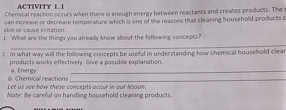 ACTIVITY 1.1 
Chemical reaction occurs when there is enough energy between reactants and creates products. The r 
can increase or decrease temperature which is one of the reasons that cleaning household products c 
skin or cause irritation. 
1. What are the things you already know about the following concepts? 
_ 
2. In what way will the following concepts be useful in understanding how chemical household clear 
products works effectively. Give a possible explanation. 
a. Energy 
_ 
b. Chemical reactions_ 
Let us see how these concepts occur in our lesson. 
Note: Be careful on handling household cleaning products.