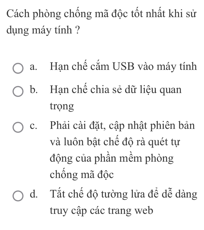 Cách phòng chống mã độc tốt nhất khi sử
dụng máy tính ?
a. Hạn chế cắm USB vào máy tính
b. Hạn chế chia sẻ dữ liệu quan
trọng
c. Phải cài đặt, cập nhật phiên bản
và luôn bật chế độ rà quét tự
động của phần mềm phòng
chống mã độc
d. Tắt chế độ tường lửa để dễ dàng
truy cập các trang web