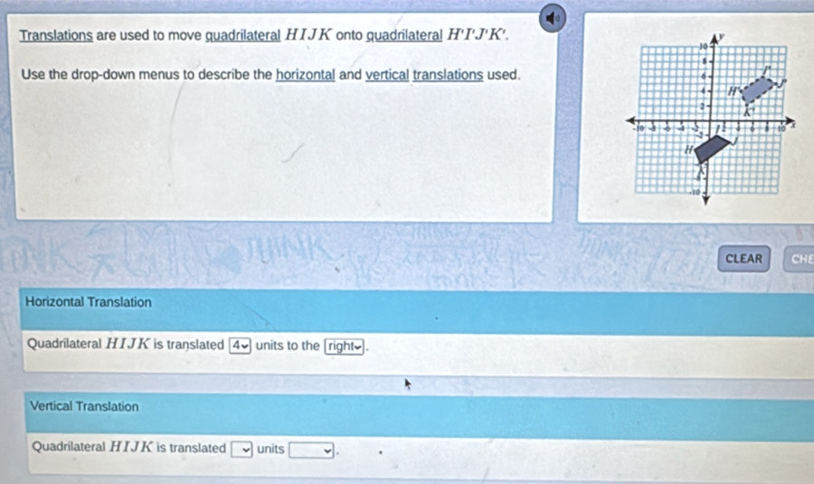 Translations are used to move quadrilateral HIJK onto quadrilateral H'I'J'K'. 
Use the drop-down menus to describe the horizontal and vertical translations used. 
CLEAR CHE 
Horizontal Translation 
Quadrilateral HIJK is translated overline v units to the rights . 
Vertical Translation 
Quadrilateral HIJK is translated □ units □ .