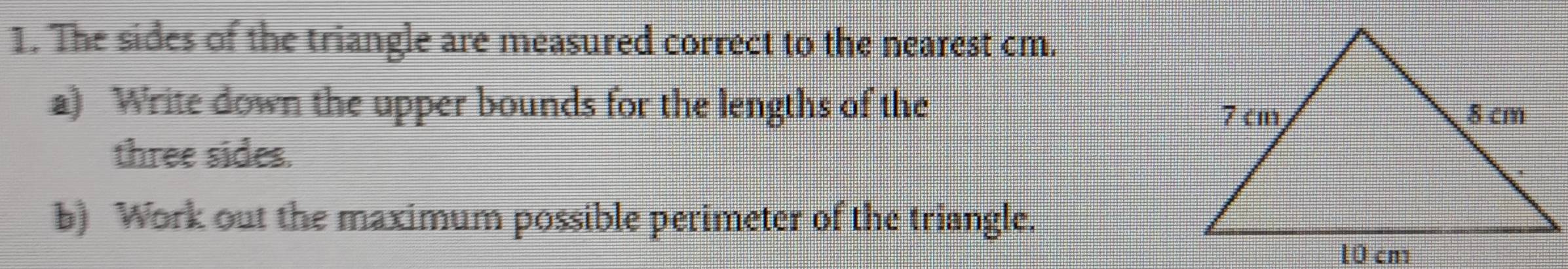 The sides of the triangle are measured correct to the nearest cm. 
a) Write down the upper bounds for the lengths of the 
three sides. 
b) Work out the maximum possible perimeter of the triangle.