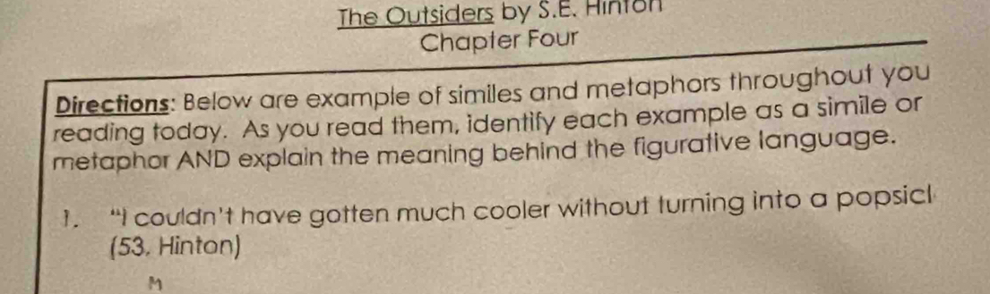 The Outsiders by S.E. Hinton 
Chapter Four 
Directions: Below are example of similes and metaphors throughout you 
reading today. As you read them, identify each example as a simile or 
metaphor AND explain the meaning behind the figurative language. 
1. “I couldn’t have gotten much cooler without turning into a popsicl 
(53. Hinton) 
M