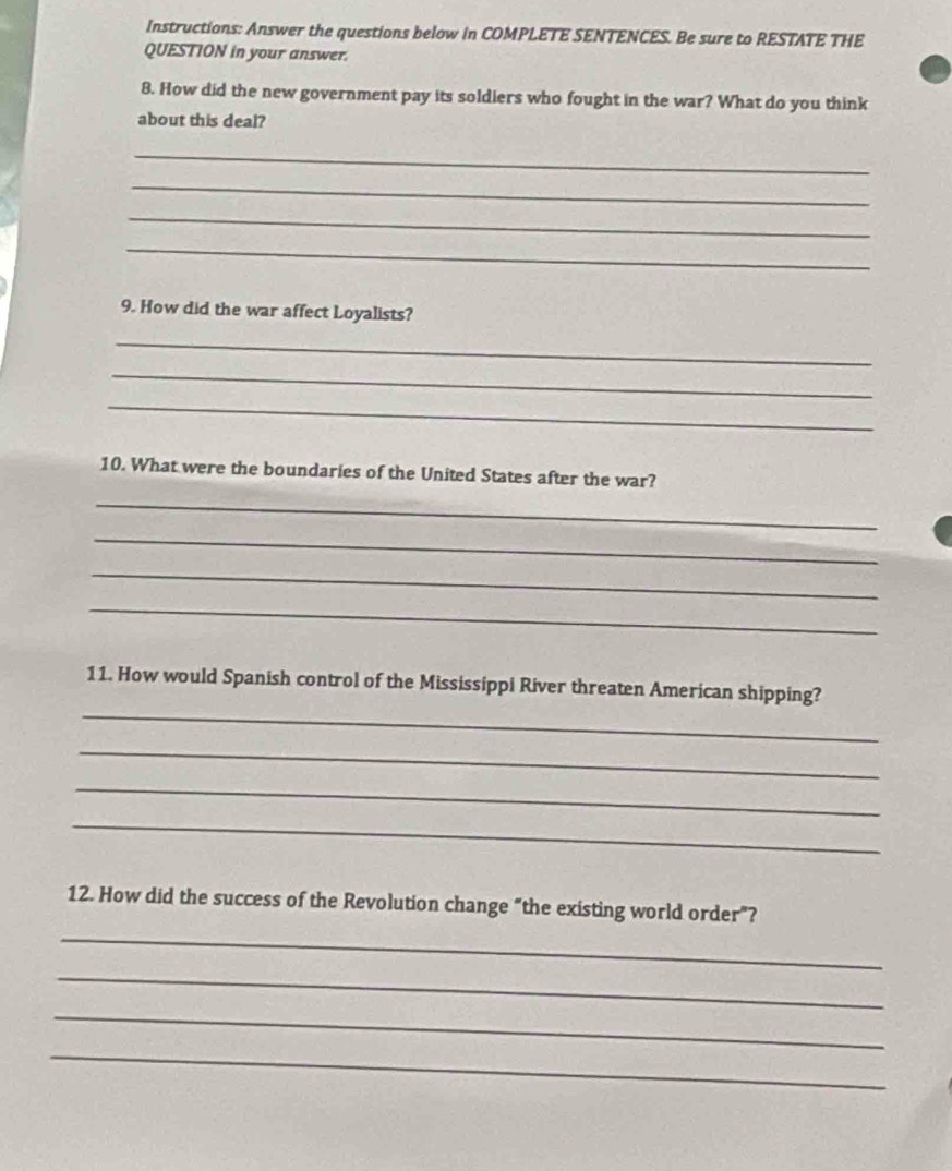 Instructions: Answer the questions below in COMPLETE SENTENCES. Be sure to RESTATE THE 
QUESTION in your answer. 
8. How did the new government pay its soldiers who fought in the war? What do you think 
about this deal? 
_ 
_ 
_ 
_ 
9. How did the war affect Loyalists? 
_ 
_ 
_ 
10. What were the boundaries of the United States after the war? 
_ 
_ 
_ 
_ 
_ 
11. How would Spanish control of the Mississippi River threaten American shipping? 
_ 
_ 
_ 
12. How did the success of the Revolution change “the existing world order”? 
_ 
_ 
_ 
_