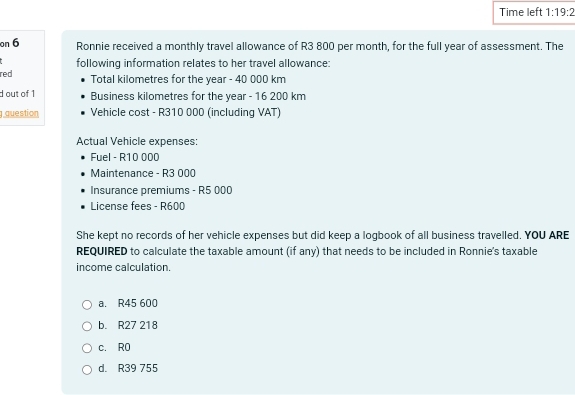 Time left 1:19:2 
on 6 Ronnie received a monthly travel allowance of R3 800 per month, for the full year of assessment. The
red following information relates to her travel allowance:
Total kilometres for the year - 40 000 km
d out of 1 Business kilometres for the year - 16 200 km
question Vehicle cost - R310 000 (including VAT)
Actual Vehicle expenses:
Fuel - R10 000
Maintenance - R3 000
Insurance premiums - R5 000
License fees - R600
She kept no records of her vehicle expenses but did keep a logbook of all business travelled. YOU ARE
REQUIRED to calculate the taxable amount (if any) that needs to be included in Ronnie's taxable
income calculation.
a. R45 600
b. R27 218
c. R0
d. R39 755