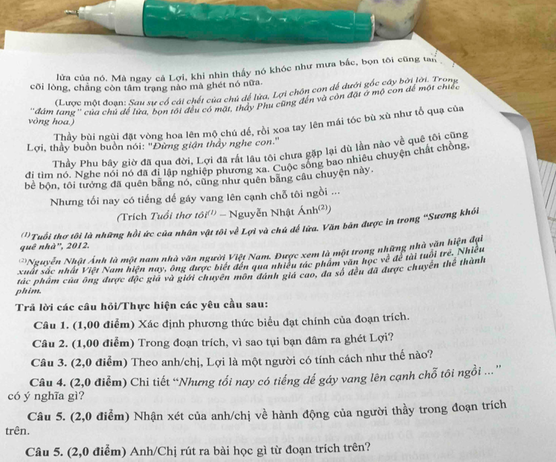 lửa của nó. Mà ngay cả Lợi, khi nhìn thấy nó khóc như mưa bắc, bọn tôi cũng tan
cõi lòng, chẳng còn tâm trang nào mà ghét nó nữa.
(Lược một đoạn: Sau sự cố cái chết của chú dế lửa, Lợi chồn con dể dưới gốc cây bởi lời. Trọng
'đám tang'' của chủ đế lửa, bọn tôi đều có mặt, thầy Phu cũng đến và còn đặt ở mộ con để một chiếc
vòng hoa.)
Thầy bùi ngùi đặt vòng hoa lên mộ chú dế, rồi xoa tay lên mái tóc bù xù như tổ quạ của
Lợi, thầy buồn buồn nói: "Đừng giận thầy nghe con."
Thầy Phu bây giờ đã qua đời, Lợi đã rất lâu tôi chưa gặp lại dù lần nào về quê tôi cũng
đi tìm nó. Nghe nói nó đã đi lập nghiệp phương xa. Cuộc sống bao nhiệu chuyện chất chồng.
bề bộn, tôi tưởng đã quên bằng nó, cũng như quên bằng câu chuyện này.
Nhưng tối nay có tiếng dế gáy vang lên cạnh chỗ tôi ngồi ...
(Trích Tuổi thơ tôi''' - Nguyễn Nhật Ánh²)
')Tuổi thơ tôi là những hồi ức của nhân vật tôi về Lợi và chú dế lữa. Văn bản được in trong “Sương khói
quê nhà”, 2012.
Nguyễn Nhật Ảnh là một nam nhà văn người Việt Nam. Được xem là một trong những nhà văn hiện đại
xuất sắc nhất Việt Nam hiện nay, ông được biết đến qua nhiều tác phẩm yăn học về đề tài tuổi trẻ. Nhiều
tác phẩm của ông được độc giả và giới chuyên môn đánh giá cao, đa số đều đã được chuyển thể thành
phim.
Trả lời các câu hỏi/Thực hiện các yêu cầu sau:
Câu 1. (1,00 điểm) Xác định phương thức biểu đạt chính của đoạn trích.
Câu 2. (1,00 điểm) Trong đoạn trích, vì sao tụi bạn đâm ra ghét Lợi?
Câu 3. (2,0 điểm) Theo anh/chị, Lợi là một người có tính cách như thế nào?
Câu 4. (2,0 điểm) Chi tiết “Nhưng tối nay có tiếng dế gáy vang lên cạnh chỗ tôi ngồi ...''
có ý nghĩa gì?
Câu 5. (2,0 điểm) Nhận xét của anh/chị về hành động của người thầy trong đoạn trích
trên.
Câu 5. (2,0 điểm) Anh/Chị rút ra bài học gì từ đoạn trích trên?