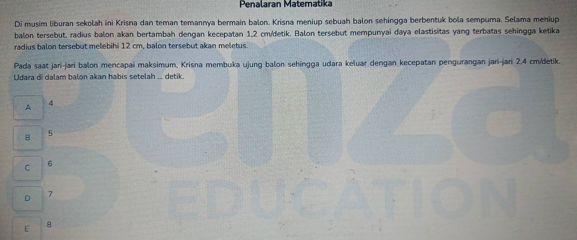 Penalaran Matematika
Di musim liburan sekolah ini Krisna dan teman temannya bermain balon. Krisna meniup sebuah balon sehingga berbentuk bola sempurna. Selama meniup
balon tersebut, radius balon akan bertambah dengan kecepatan 1,2 cm /detik. Balon tersebut mempunyai daya elastisitas yang terbatas sehingga ketika
radius balon tersebut melebihi 12 cm, balon tersebut akan meletus.
Pada saat jari-jari balon mencapai maksimum, Krisna membuka ujung balon sehingga udara keluar dengan kecepatan pengurangan jari-jari 2,4 cm/detik.
Udara di dalam balon akan habis setelah ... detik.
A 4
B 5
C 6
D 7
E 8