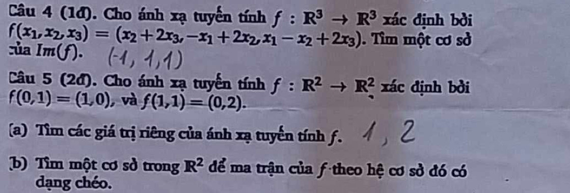 (1đ). Cho ánh xạ tuyển tính f:R^3to R^3 xác định bởi
f(x_1,x_2,x_3)=(x_2+2x_3,-x_1+2x_2, x_1-x_2+2x_3). Tìm một cơ sở 
ủa Im(f). 
Câu 5 (2đ). Cho ánh xạ tuyển tính f:R^2to R^2 xác định bởi
f(0,1)=(1,0) , và f(1,1)=(0,2). 
(a) Tìm các giá trị riêng của ánh xạ tuyến tính f. 
b) Tìm một cơ sở trong R^2 để ma trận của ƒ theo hệ cơ sở đó có 
dạng chéo.