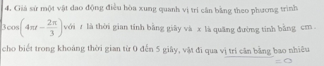 Giả sử một vật dao động điều hòa xung quanh vị trí cân bằng theo phương trình
3cos (4π t- 2π /3 ) với 7 là thời gian tính bằng giãy và x là quãng đường tính bằng cm 
cho biết trong khoảng thời gian từ 0 đến 5 giây, vật đi qua vị trí cân bằng bao nhiêu