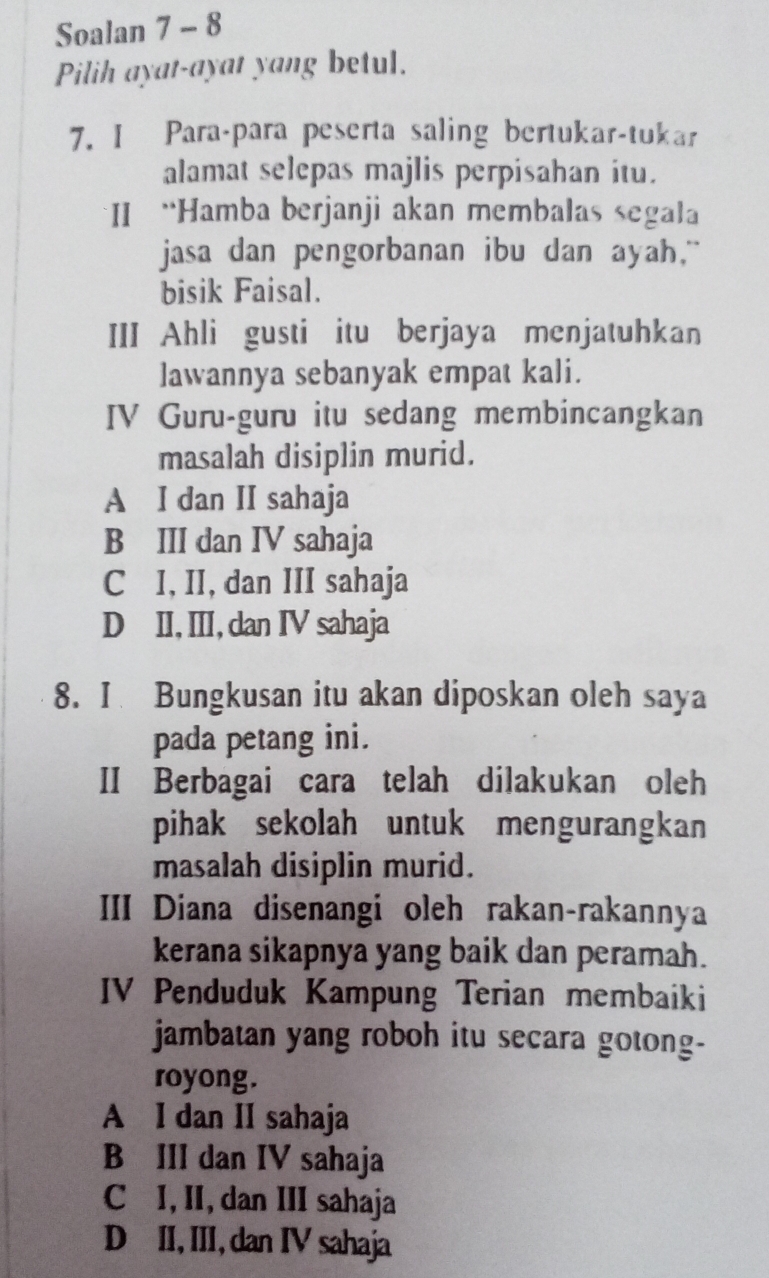 Soalan 7 - 8
Pilih ayat-ayat yang betul.
7. I Para-para peserta saling bertukar-tukar
alamat selepas majlis perpisahan itu.
*II “Hamba berjanji akan membalas segala
jasa dan pengorbanan ibu dan ayah."
bisik Faisal.
III Ahli gusti itu berjaya menjatuhkan
lawannya sebanyak empat kali.
IV Guru-guru itu sedang membincangkan
masalah disiplin murid.
A I dan II sahaja
B III dan IV sahaja
C I, II, dan III sahaja
D II, III, dan IV sahaja
8. I Bungkusan itu akan diposkan oleh saya
pada petang ini.
II Berbagai cara telah dilakukan oleh
pihak sekolah untuk mengurangkan
masalah disiplin murid.
III Diana disenangi oleh rakan-rakannya
kerana sikapnya yang baik dan peramah.
IV Penduduk Kampung Terian membaiki
jambatan yang roboh itu secara gotong-
royong.
A I dan II sahaja
B III dan IV sahaja
C I, II, dan III sahaja
D II, III, dan IV sahaja