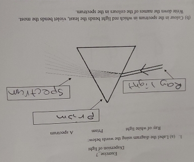 Exercise_7 
Dispersion of light 
1. (a) Label the diagram using the words below: 
Ray of white light Prism A spectrum 
(b) Colour in the spectrum in which red light bends the least, violet bends the most. 
Write down the names of the colours in the spectrum.