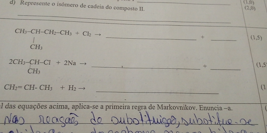 (1,0)
d) Represente o isómero de cadeia do composto II.
(2,0)
_
CH_3-CH-CH_2-CH_3+Cl_2
_CH_3^1
__+
(1,5)
_ beginarrayr 2CH_3-CH-Cl CH_3endarray +2Na
_ 
+ (1,5
_
CH_2=CH-CH_3+H_2to
(1 
_ 
_ 
El das equações acima, aplica-se a primeira regra de Markovnikov. Enuncia −a.  
_