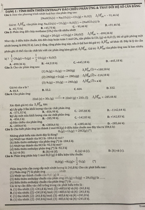 DạnG 1 : tính biến thiên ENthalpy đảo chiều phản ứnG & thay đối hệ số cần bảng
Câu 1: Dựa vào phương trình nhiệt hoá học của phản ứng sau: △ H_(298)^0=-91,46kJ
2NaHCO_3(s)to Na_2CO_3(s)+CO_2(g)+H_2O(l)
Giả trị △ _1H_(28)^0 của phản ứng: Na_2CO_3(s)+CO_2(g)+H_2O(l)to 2NaHCO_3(s)la D. +91.46kJ.
A. -45.73 kJ. B. +45,73kJ. C.-91,46kJ
Câu 2: Phản ứng đốt cháy methane (CH_4) tỏa rất nhiều nhiệt
Như vậy, ở điều kiện chuẩn, khi đốt cháy hoàn toàn 1 mol CH₄, sản phẩm là CO: (g) và CH_4(g)+2O_2(g)to CO_2(g)+2H_2O(l) △ H_(208)^0=-890.36kJ H_2O(l) ), thì sẽ giải phóng một
nhiệt lượng là 890,35 kJ. Lưu ý rằng, cũng phản ứng này, nếu ở thể hơi thì giá trị △ H_(288)^0 sẽ khác đi. Đây là lý do cần
phản ghi rõ thể của các chất khi viết các phản ứng kèm giá trị △ H_(28)^0 Giả trị △ H_(28)^0 của phản ứng sau là bao nhiều
kJ?  1/2 CH_4(g)+O_2(g)to  1/2 CO_2(g)+H_2O(l)
A. -890.36 kJ. B, −44,518 kJ C. +445,18kJ. D. -445,18kJ.
Câu 3: Cho các phản ứng sau:
(1) N_2(g)+O_2(g)to 2NO(g) △ _rH_(208)^0(1)=+180,58kJ
(2) 2NO(g)+O_2(g)to 2NO_2(g) △ H_(38)^0(2)=-114,18kJ
(3) N_2(g)+2O_2(g)to 2NO_2(g) △ _1H^0(3)=akJ
Giá trị của a là ? B. 33,2. C. 664. D. 332.
A. 66,4. 2ZnS(s)+3O_2(g)to 2ZnO(g)+2SO_2(l)△ _+H_(28)^0=-285,66kJ
*Câu 4: Cho phản ứng:
Xác định giá trị của △ _2H_(208)^0 khi:
a) Lấy gấp 3 lần khối lượng của các chất phản ứng.
A. -571,32 kJ. B. −856,98 kJ. C. -285,66kJ. D. -1142,64kJ
b) Lấy một nửa khối lượng của các chất phản ứng.
A. -856,3 kJ. B. -285,98k C. -142,83kJ. D. +142,83kJ
c) Đảo chiều của phản ứng. D. -285,66 k].
A. -2856,6 kJ. B. +2856.6 kJ C. +285,66kJ.
*  Câu 5: Cho biết phản ứng tạo thành 2 mol HCI(g) )  ở điều kiện chuẩn sau đây tỏa ra 184,6 kJ:
H_2(g)+Cl_2(g)to 2HCl(g)(^+)
Những phát biểu nào dưới đây là đúng?
(a) Nhiệt tạo thành của HCl là -184,6 kJ mol ¹
(b) Biến thiên enthalpy của phản ứng (*) llambda -184.6kJ.
(c) Nhiệt tạo thành của HCl là -92,3 kJ m ol^(-1)
(d) Biến thiên enthalpy phản ứng (^circ ) a -92,3kJ
A. (a) và (b). B. (b) va(d) C. (a)va(c). D. (b) va(c).
*  Câu 6: Phản ứng phân hủy 1 mol H_2O (g ) ở điều kiện tiêu chuẩn:
H_2O(g)to H_2(g)+ 1/2 O_2(g) (*)
Phản ứng trên cần cung cấp một nhiệt lượng là 241,8 kJ. Cho các phát biểu sau :
(1) Phản ứng (*) là phản ứng _nhiệt
(2) Nhiệt tạo thành chuẩn của H_2O(g) là_
(3) Biến thiên enthalpy chuẩn của phản ứng 2H_2(g)+O_2(g)to 2H_2O(g)l) _
(4) Biến thiên enthalpy chuẩn của phản ứng (*) là_
Các kí tự cần điền vào chỗ trống trong các phát biểu trên là :
: và
A. (1) thu nhiệt; (2)+ 241,8 kJ/mol; (3) + 483,6k (4)-241,8kJ
B, (1) tỏa nhiệt; (2) +241,8 kJ/mol; (3) + 483,6kJ và (4)· 241,8kJ
C. (1) thu nhiệt; (2) -241,8 kJ/mol; (3) -48 33.6kl và (4)+241,8kJ.
D. (1) tỏa nhiệt; (2) -241,8 kJ/mol; (3) -483,6k] và (4)+241,8kJ.
Tran