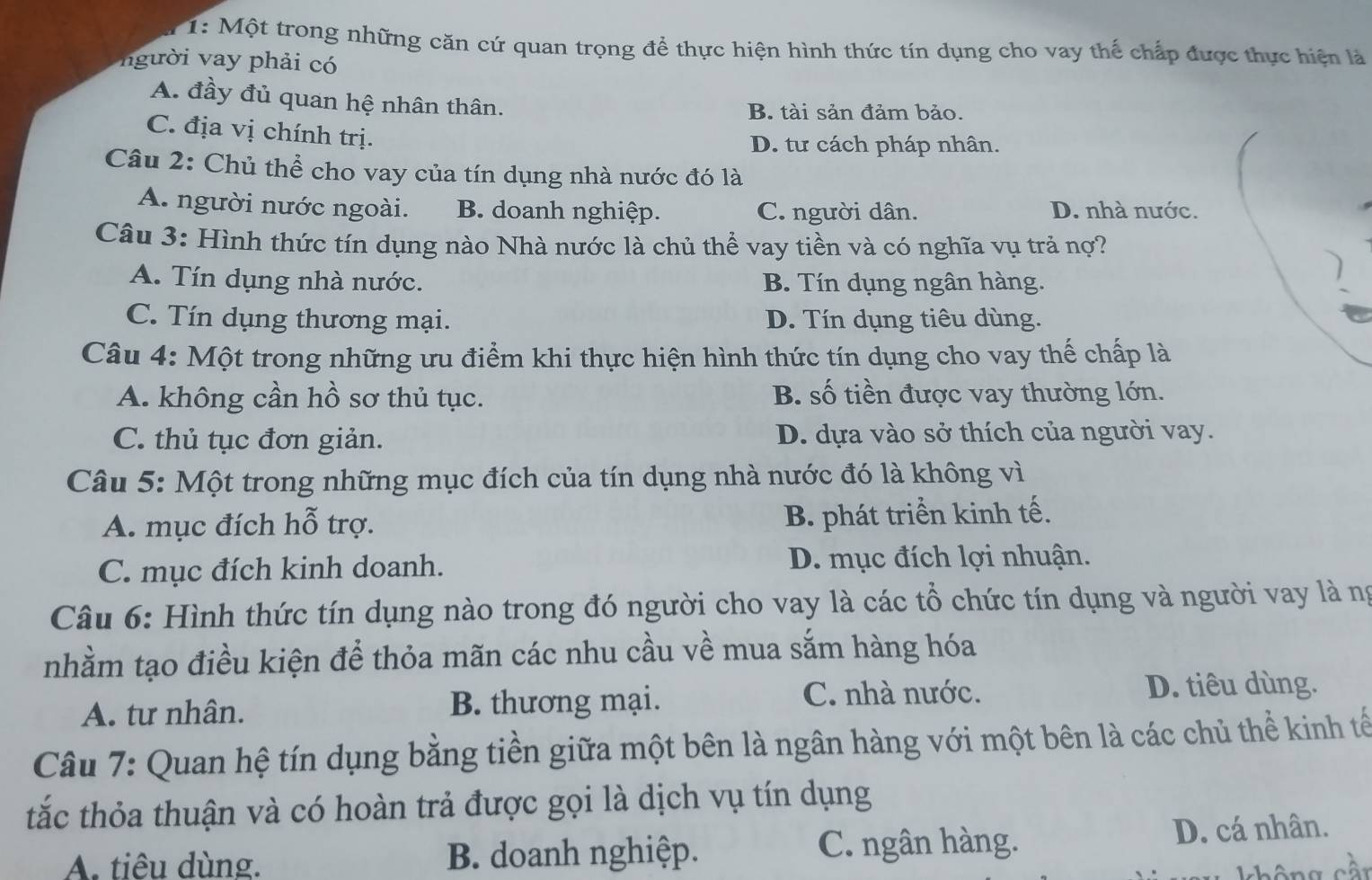 1: Một trong những căn cứ quan trọng để thực hiện hình thức tín dụng cho vay thế chấp được thực hiện là
người vay phải có
A. đầy đủ quan hệ nhân thân.
B. tài sản đảm bảo.
C. địa vị chính trị.
D. tư cách pháp nhân.
Câu 2: Chủ thể cho vay của tín dụng nhà nước đó là
A. người nước ngoài. B. doanh nghiệp. C. người dân. D. nhà nước.
Câu 3: Hình thức tín dụng nào Nhà nước là chủ thể vay tiền và có nghĩa vụ trả nợ?
A. Tín dụng nhà nước. B. Tín dụng ngân hàng.
C. Tín dụng thương mại. D. Tín dụng tiêu dùng.
Câu 4: Một trong những ưu điểm khi thực hiện hình thức tín dụng cho vay thế chấp là
A. không cần hồ sơ thủ tục. B. số tiền được vay thường lớn.
C. thủ tục đơn giản. D. dựa vào sở thích của người vay.
Câu 5: Một trong những mục đích của tín dụng nhà nước đó là không vì
A. mục đích hỗ trợ. B. phát triển kinh tế.
C. mục đích kinh doanh. D. mục đích lợi nhuận.
Câu 6: Hình thức tín dụng nào trong đó người cho vay là các tổ chức tín dụng và người vay là ng
nhằm tạo điều kiện để thỏa mãn các nhu cầu về mua sắm hàng hóa
A. tư nhân. B. thương mại.
C. nhà nước. D. tiêu dùng.
Câu 7: Quan hệ tín dụng bằng tiền giữa một bên là ngân hàng với một bên là các chủ thể kinh tế
tắc thỏa thuận và có hoàn trả được gọi là dịch vụ tín dụng
A. tiêu dùng. B. doanh nghiệp. C. ngân hàng. D. cá nhân.
không cần