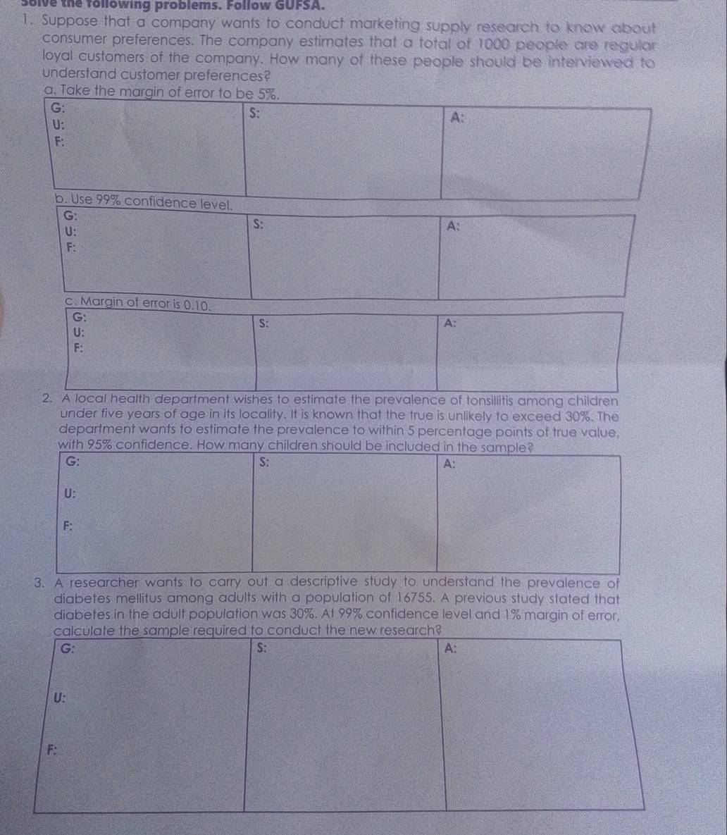 olve the following problems. Follow GUFSA. 
1. Suppose that a company wants to conduct marketing supply research to know about 
consumer preferences. The company estimates that a total of 1000 people are regular 
loyal customers of the company. How many of these people should be interviewed to 
understand customer preferences? 
a. Take the margin of error to be 5%. 
G: 
S: 
U: 
A: 
F: 
b. Use 99% confidence level. 
G: 
U: 
S: 
A: 
F: 
c. Margin of error is 0.10. 
G: 
S: 
A: 
U: 
F: 
2. A local health department wishes to estimate the prevalence of tonsillitis among children 
under five years of age in its locality. It is known that the true is unlikely to exceed 30%. The 
department wants to estimate the prevalence to within 5 percentage points of true value. 
with 95% confidence. How many children should be included in the sample? 
G: 
S: 
A: 
U: 
F: 
3. A researcher wants to carry out a descriptive study to understand the prevalence of 
diabetes mellitus among adults with a population of 16755. A previous study stated that 
diabetes in the adult population was 30%. At 99% confidence level and 1% margin of error, 
calculate the sample required to conduct the new research? 
G: 
S: 
A: 
U: 
F: