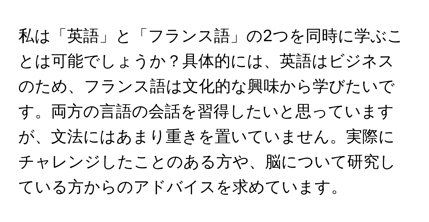 私は「英語」と「フランス語」の2つを同時に学ぶことは可能でしょうか？具体的には、英語はビジネスのため、フランス語は文化的な興味から学びたいです。両方の言語の会話を習得したいと思っていますが、文法にはあまり重きを置いていません。実際にチャレンジしたことのある方や、脳について研究している方からのアドバイスを求めています。