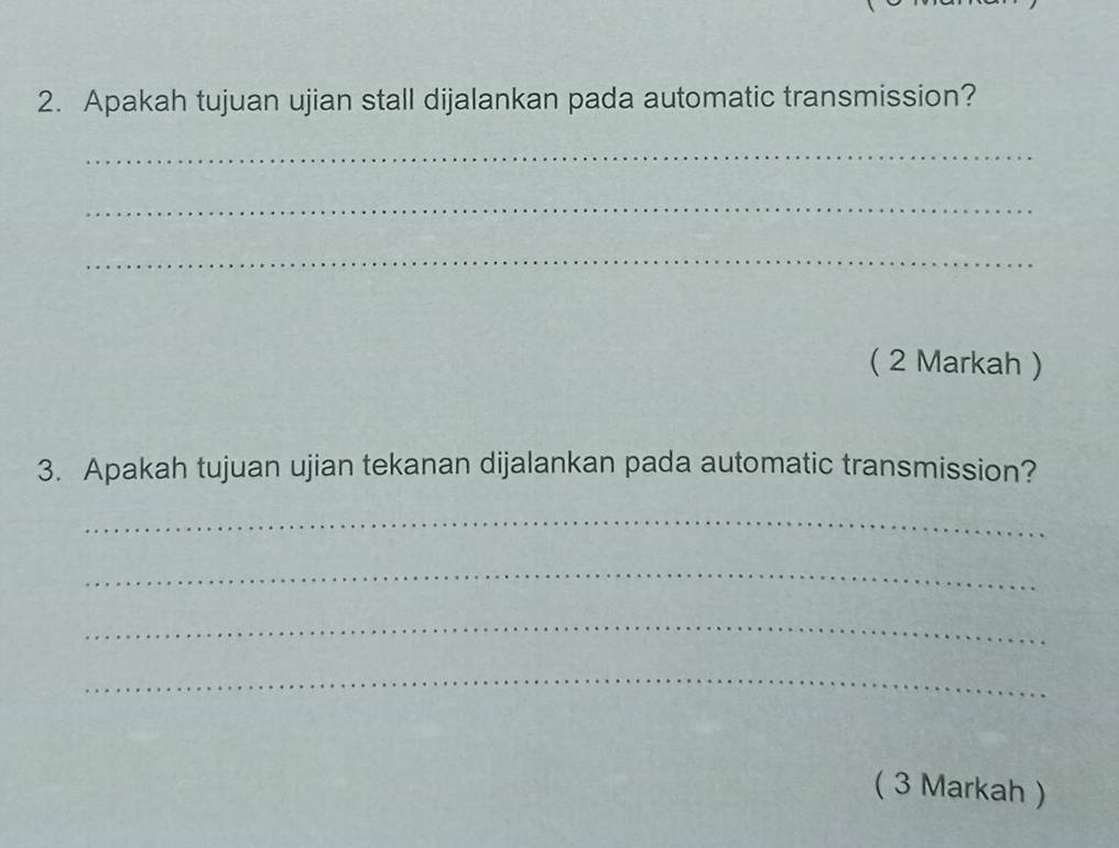 Apakah tujuan ujian stall dijalankan pada automatic transmission? 
_ 
_ 
_ 
( 2 Markah ) 
3. Apakah tujuan ujian tekanan dijalankan pada automatic transmission? 
_ 
_ 
_ 
_ 
( 3 Markah )