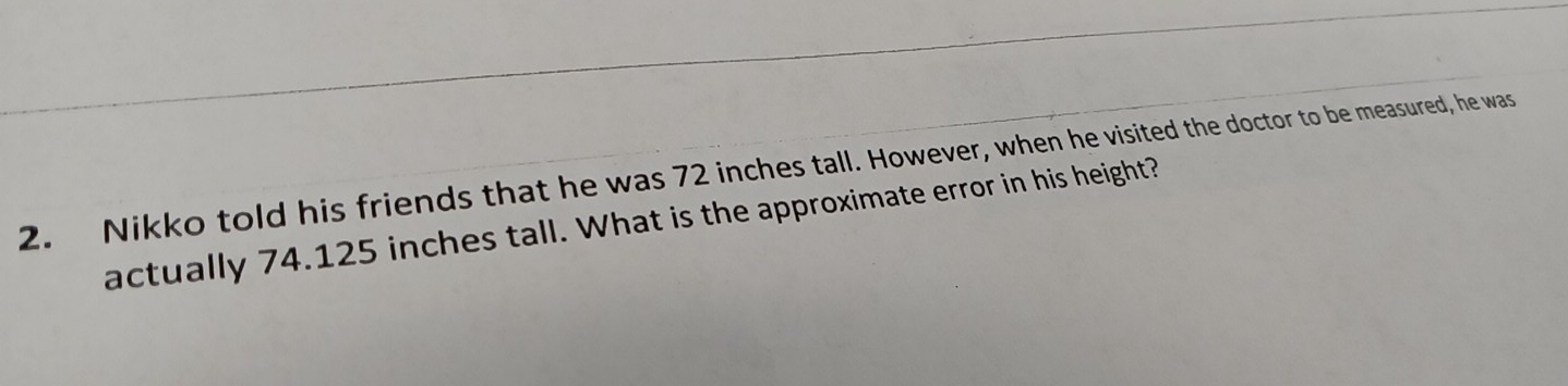 Nikko told his friends that he was 72 inches tall. However, when he visited the doctor to be measured, he was
actually 74.125 inches tall. What is the approximate error in his height?