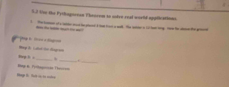 5.2 Use the Pythagorean Theorem to solve real world applications. 
1. The totom of a ladder must be placed 3 feet from a wall. The ladder is 12 feet long. How for above the ground 
does the ladder touch the wall ? 
ep 1: Draw a diogram 
Step 2: Label the diagram 
Step 3: a _b: _C|_ 
Step 4: Pythagorein Theorem 
Step S: Sub in to solve