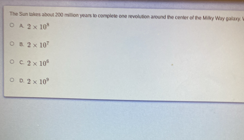 The Sun takes about 200 million years to complete one revolution around the center of the Milky Way galaxy.
A. 2* 10^8
B. 2* 10^7
C. 2* 10^6
D. 2* 10^9