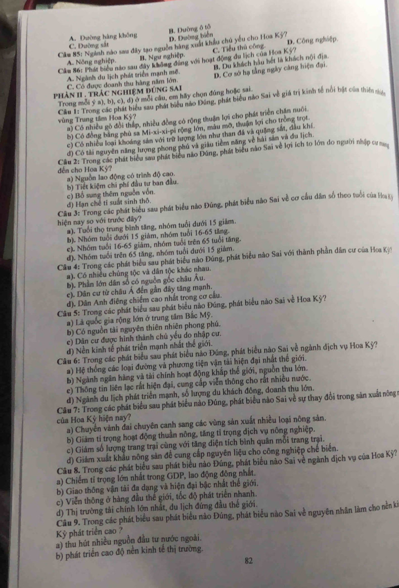 A. Đường hàng không
D. Đường biển B. Dường ô tô
C. Đường sắt
Câu 85: Ngành nào sau đây tạo nguồn hàng xuất khẩu chủ yếu cho Hoa Kỳ? D. Công nghiệp
A. Nông nghiệp. B. Ngư nghiệp. C. Tiểu thủ công
Câu 86: Phát biểu nào sau đây không đúng với hoạt động du lịch của Hoa Kỳ?
A. Ngành du lịch phát triển mạnh mẽ. B. Du khách hầu hết là khách nội địa.
C. Có được doanh thu hàng năm lớn. D. Cơ sở hạ tầng ngây cảng hiện đại.
phÀN II . trÁc ngHIệM đúnG SAI
Trong mỗi ý a), b), c), d) ở mỗi câu, em hãy chọn đúng hoặc sai.
Câu I: Trong các phát biểu sau phát biểu nào Đúng, phát biểu nào Sai về giá trị kinh tế nổi bật của thiên niề
vùng Trung tâm Hoa Kỳ?
a) Có nhiều gỏ đồi thấp, nhiều đồng có rộng thuận lợi cho phát triển chăn nuôi.
b) Có đồng bằng phù sa Mi-xi-xi-pi rộng lớn, màu mỡ, thuận lợi cho trồng trọt.
c) Có nhiều loại khoáng sản với trữ lượng lớn như than đá và quặng sắt, dầu khí
d) Có tài nguyên năng lượng phong phú và giàu tiềm năng về hải sản và du lịch.
Cầu 2: Trong các phát biểu sau phát biểu nào Đúng, phát biểu nào Sai về lợi ích to lớn do người nhập cư mang
đến cho Hoa Kỳ?
a) Nguồn lao động có trình độ cao.
b) Tiết kiệm chi phí đầu tư ban đầu.
c) Bổ sung thêm nguồn vốn
d) Hạn chế tỉ suất sinh thô.
Câu 3: Trong các phát biểu sau phát biểu nào Đúng, phát biểu nào Sai về cơ cấu dân số theo tuổi của Hoa Kỳ
hiện nay so với trước đây?
a). Tuổi thọ trung bình tăng, nhóm tuổi dưới 15 giảm.
b). Nhóm tuổi dưới 15 giảm, nhóm tuổi 16-65 tăng.
e). Nhóm tuổi 16-65 giảm, nhóm tuổi trên 65 tuổi tăng.
d). Nhóm tuổi trên 65 tăng, nhóm tuổi dưới 15 giảm.
Câu 4: Trong các phát biểu sau phát biểu nào Đúng, phát biểu nào Sai với thành phần dân cư của Hoa Kỳ
a). Có nhiều chúng tộc và dân tộc khác nhau.
b). Phần lớn dân số có nguồn gốc châu Âu.
c). Dân cư từ châu Á đến gần đây tăng mạnh.
d). Dân Anh điêng chiếm cao nhất trong cơ cấu.
Câu 5: Trong các phát biểu sau phát biểu nào Đúng, phát biểu nào Sai về Hoa Kỳ?
a) Là quốc gia rộng lớn ở trung tâm Bắc Mỹ.
b) Có nguồn tài nguyên thiên nhiên phong phú.
e) Dân cư được hình thành chủ yếu do nhập cư.
d) Nền kinh tế phát triển mạnh nhất thế giới.
Câu 6: Trong các phát biểu sau phát biểu nào Đúng, phát biểu nào Sai về ngành dịch vụ Hoa Kỳ?
) Hệ thống các loại đường và phương tiện vận tải hiện đại nhất thế giới.
b) Ngành ngân hàng và tài chính hoạt động khắp thế giới, nguồn thu lớn.
c) Thông tin liên lạc rất hiện đại, cung cấp viễn thông cho rất nhiều nước.
d) Ngành du lịch phát triển mạnh, số lượng du khách đông, doanh thu lớn.
Cầu 7: Trong các phát biểu sau phát biểu nảo Đúng, phát biểu nào Sai về sự thay đổi trong sản xuất nông n
của Hoa Kỳ hiện nay?
a) Chuyển vành đai chuyên canh sang các vùng sản xuất nhiều loại nông sản.
b) Giảm tỉ trọng hoạt động thuần nông, tăng tỉ trọng dịch vụ nông nghiệp.
c) Giảm số lượng trang trại cùng với tăng diện tích bình quân mỗi trang trại.
d) Giảm xuất khẩu nông sản để cung cấp nguyên liệu cho công nghiệp chế biến.
Câu 8. Trong các phát biểu sau phát biểu nào Đúng, phát biểu nào Sai về ngành dịch vụ của Hoa Kỳ?
a) Chiếm ti trọng lớn nhất trong GDP, lao động đông nhất.
b) Giao thông vận tải đa dạng và hiện đại bậc nhất thế giới.
c) Viễn thông ở hàng đầu thế giới, tốc độ phát triển nhanh.
d) Thị trường tải chính lớn nhất, du lịch đứng đầu thế giới.
Câu 9. Trong các phát biểu sau phát biểu nào Đúng, phát biểu nào Sai về nguyên nhân làm cho nền ki
Kỳ phát triển cao ?
a) thu hút nhiều nguồn đầu tư nước ngoài.
b) phát triển cao độ nền kinh tế thị trường.
82