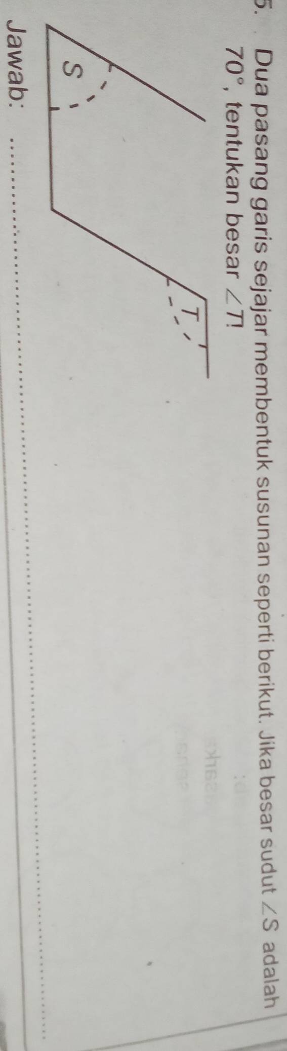 Dua pasang garis sejajar membentuk susunan seperti berikut. Jika besar sudut ∠ S adalah
70° , tentukan besar ∠ T
Jawab: 
_