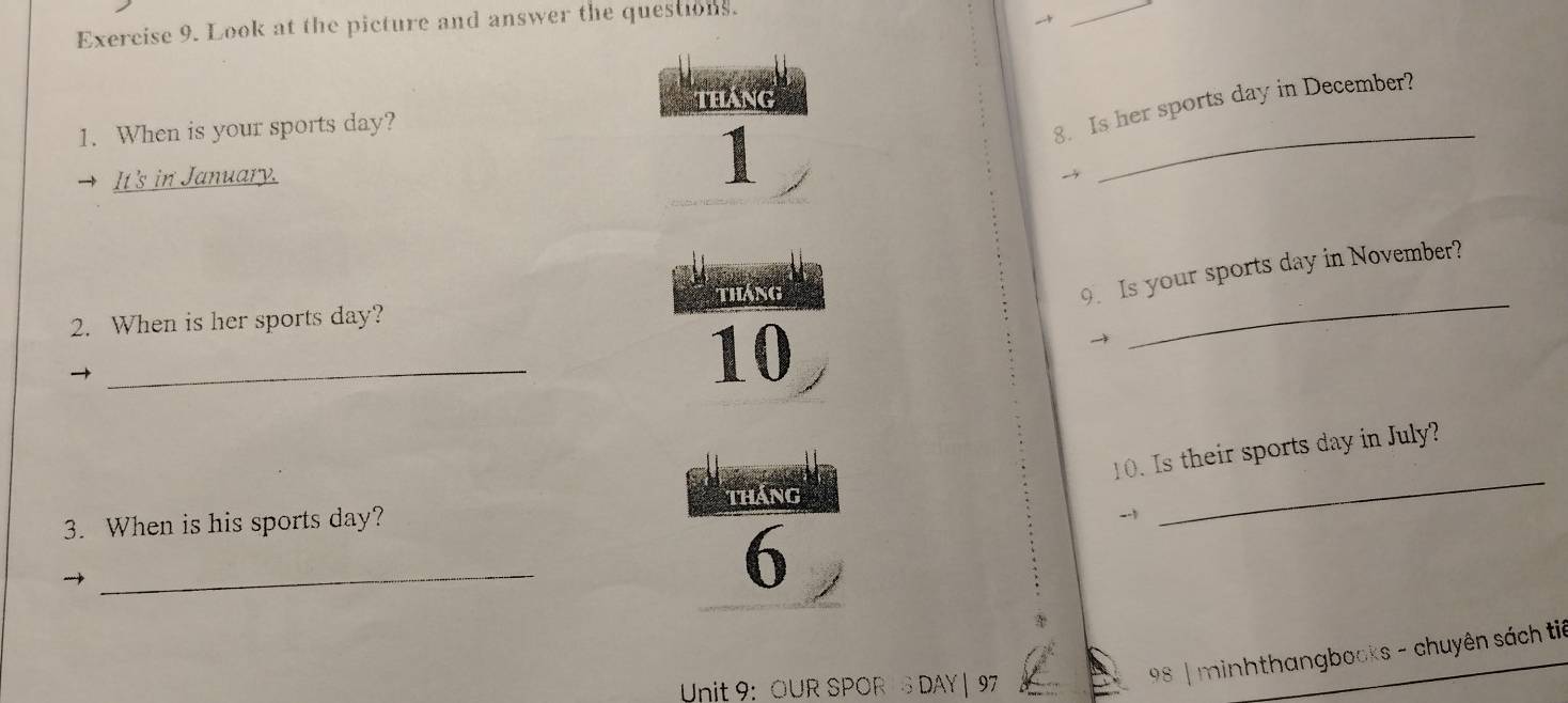 Look at the picture and answer the questions. 

_ 
1. When is your sports day? 
8. Is her sports day in December? 
It's in January. 
1 
_ 
9. Is your sports day in November? 
2. When is her sports day? tháng 
10 
→ 
_ 
_ 
10. Is their sports day in July? 
tháng 
3. When is his sports day? 
-1 
_ 
_ 
6 
Unit 9: OUR SPOR IS DAY | 97 
98 | minhthangbooks - chuyên sách tiê