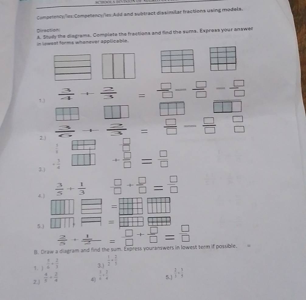 SCHOOLS BIVISIOS U 
Competency/ies:Competency/ies:Add and subtract dissimilar fractions using models. 
Direction: 
A. Study the diagrams. Complete the fractions and find the sums. Express your answer 
in lowest forms whenever applicable. 
1.)
 3/4 + 2/3 = □ /□  = □ /□  = □ /□  
1
+1 | 
H □ □ | 
= - 2/3 = □ /□  = □ /□   beginarrayr □  □ endarray
2.)
 5/8 
 □ /□  
3.) + 3/4  11
+ □ /□  = □ /□  
4.)
 3/5 + 1/3   □ /□  + □ /□  = □ /□  
□ =  □ /□  
1 
= 
5.)
 2/5 + 1/2 = □ /□  + □ /□  = □ /□  
B. Draw a diagram and find the sum. Express youranswers in lowest term if possible. = 
1. )  5/6 + 2/3 
3.)  1/2 + 2/5 
2.)  4/5 + 2/4 
4)  3/6 + 2/4 
5.)  2/3 + 3/5 