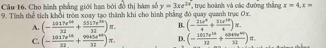 Cho hình phẳng giới hạn bởi đồ thị hàm số y=3xe^(2x) , trục hoành và các đường thắng x=4, x=
9. Tính thể tích khối tròn xoay tạo thành khi cho hình phẳng đó quay quanh trục Ox.
A. (- 1017e^(16)/32 + 5517e^(36)/32 )π. B. (- 21e^8/4 + 51e^(18)/4 )π.
C. (- 1017e^(16)/32 + 9945e^(48)/32 )π. (- 1017e^(16)/32 + 6849e^(40)/32 )π. 
D.