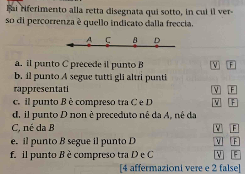 Fai riferimento alla retta disegnata qui sotto, in cui il ver-
so di percorrenza è quello indicato dalla freccia.
A C B D
a. il punto C precede il punto B V F
b. il punto A segue tutti gli altri punti
rappresentati V F
c. il punto B è compreso tra C e D V F
d. il punto D non è preceduto né da A, né da
C, né da B V F
e. il punto B segue il punto D V F
f. il punto B è compreso tra D e C V F
[4 affermazioni vere e 2 false]