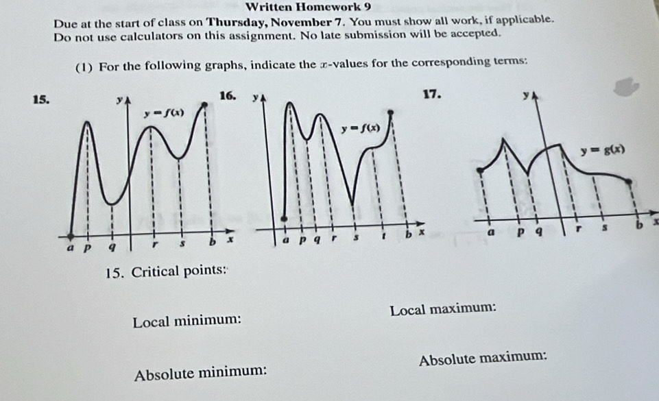 Written Homework 9
Due at the start of class on Thursday, November 7. You must show all work, if applicable.
Do not use calculators on this assignment. No late submission will be accepted.
(1) For the following graphs, indicate the x-values for the corresponding terms:
15
x
15. Critical points:
Local minimum: Local maximum:
Absolute minimum: Absolute maximum: