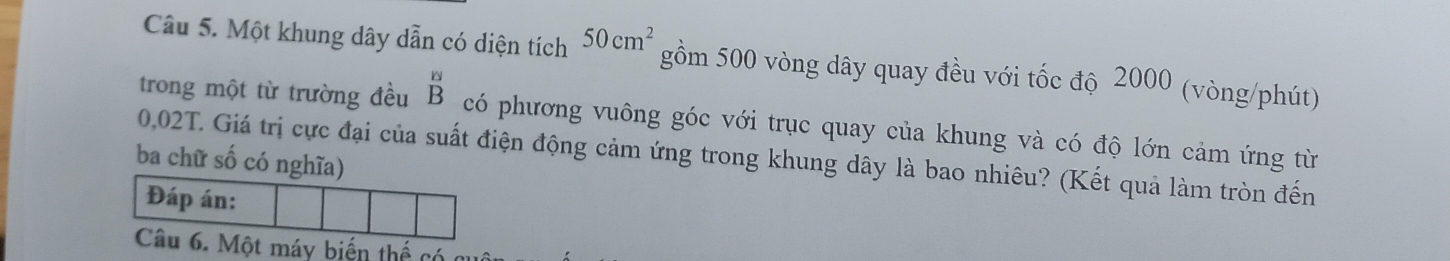 Một khung dây dẫn có diện tích 50cm^2 gồm 500 vòng dây quay đều với tốc độ 2000 (vòng/phút) 
trong một từ trường đều beginarrayr có phương vuông góc với trục quay của khung và có độ lớn cảm ứng từ
0,02T. Giá trị cực đại của suất điện động cảm ứng trong khung dây là bao nhiêu? (Kết quả làm tròn đến 
ba chữ số có nghĩa) 
Đáp án: 
Câu 6. Một máy biến thể có