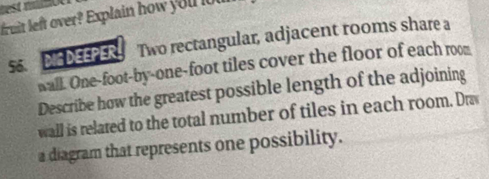 test mot 
fruit left over? Explain how you lou 
SS DIG DEEPER Two rectangular, adjacent rooms share a 
Wall. One-foot -by-one-foot tiles cover the floor of each room 
Describe how the greatest possible length of the adjoining 
wall is related to the total number of tiles in each room. Dra 
a diagram that represents one possibility.